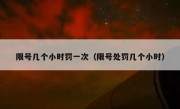 限号几个小时罚一次（限号处罚几个小时） 