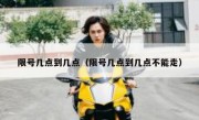 限号几点到几点（限号几点到几点不能走） 