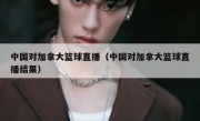 中国对加拿大篮球直播（中国对加拿大篮球直播结果） 