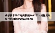 成都货车限行时间新规2022年（成都货车限行时间新规2022年6月） 