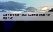 天津外环货车限行时间（天津外环货车限行时间是几点） 