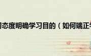 如何端正学习态度明确学习目的（如何端正学习态度）
