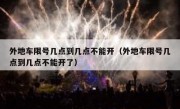 外地车限号几点到几点不能开（外地车限号几点到几点不能开了）