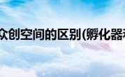 孵化器和众创空间的区别(孵化器和众创空间的区别)