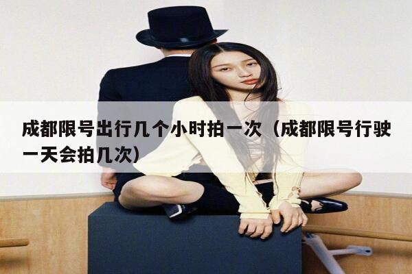 成都限号出行几个小时拍一次（成都限号行驶一天会拍几次） 第1张