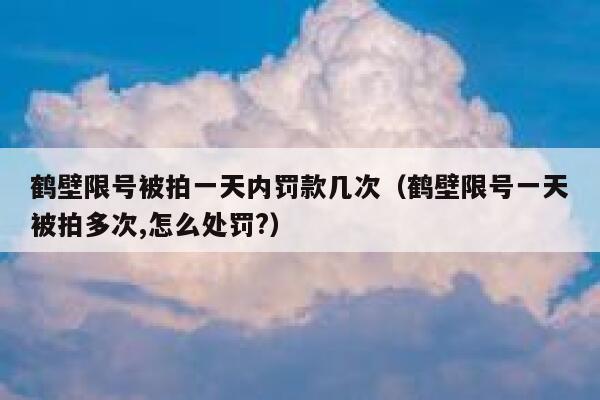 鹤壁限号被拍一天内罚款几次（鹤壁限号一天被拍多次,怎么处罚?） 第1张