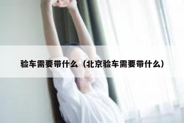 验车需要带什么（北京验车需要带什么） 第1张