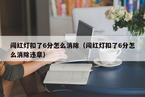 闯红灯扣了6分怎么消除（闯红灯扣了6分怎么消除违章） 第1张