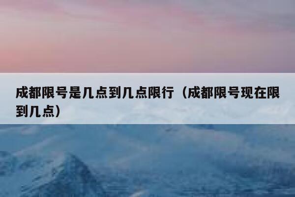 成都限号是几点到几点限行（成都限号现在限到几点） 第1张