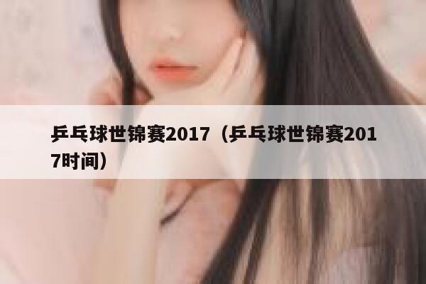 乒乓球世锦赛2017（乒乓球世锦赛2017时间） 第1张