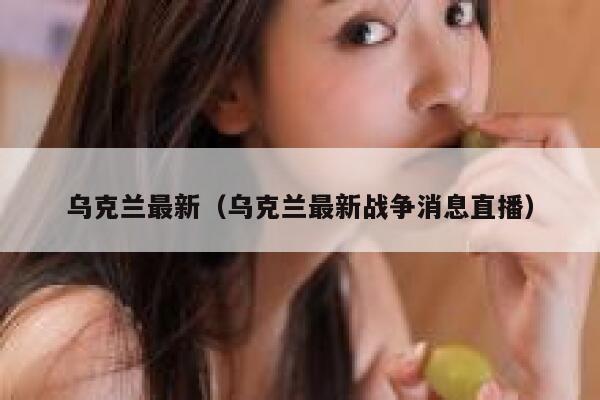 乌克兰最新（乌克兰最新战争消息直播） 第1张